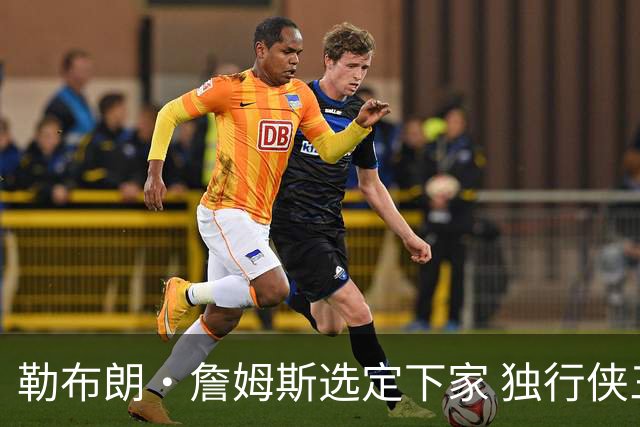 勒布朗·詹姆斯选定下家 独行侠三将或成交易筹码