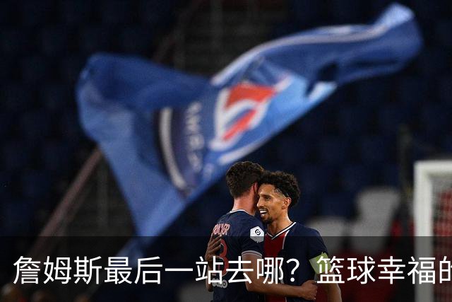 詹姆斯最后一站去哪？篮球幸福的终极答案，费城或是合理归宿
