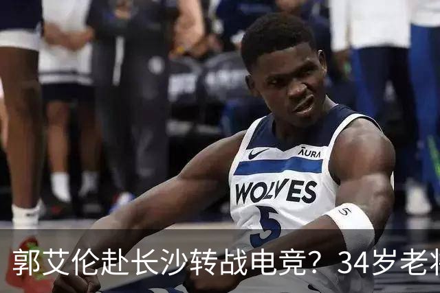 郭艾伦赴长沙转战电竞？34岁老将的破局与隐忧